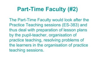 Part-Time Faculty (#2) The Part-Time Faculty would look after the Practice Teaching sessions (ES-383) and thus deal with preparation of lesson plans by the pupil-teacher, organisation of practice teaching, resolving problems of the learners in the organisation of practice teaching sessions. 