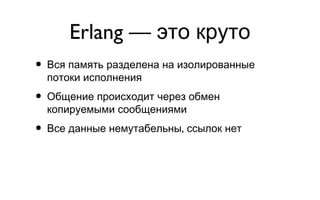 Erlang — это круто Вся память разделена на изолированные потоки исполнения Общение происходит через обмен копируемыми сообщениями Все данные немутабельны, ссылок нет 