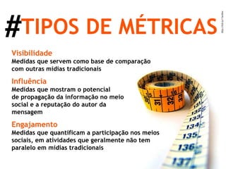 # TIPOS DE MÉTRICAS Visibilidade Medidas que servem como base de comparação com outras mídias tradicionais Influência Medidas que mostram o potencial  de propagação da informação no meio social e a reputação do autor da mensagem Engajamento Medidas que quantificam a participação nos meios sociais, em atividades que geralmente não tem paralelo em mídias tradicionais 