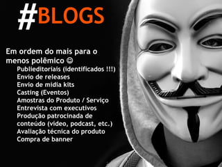 BLOGS # Em ordem do mais para o menos polêmico   Publieditoriais (identificados !!!) Envio de releases Envio de mídia kits Casting (Eventos) Amostras do Produto / Serviço Entrevista com executivos Produção patrocinada de conteúdo (vídeo, podcast, etc.) Avaliação técnica do produto Compra de banner 