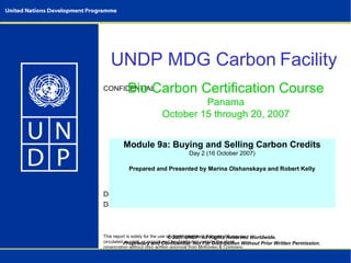 © 2007 UNDP. All Rights Reserved Worldwide. Proprietary and Confidential. Not For Distribution Without Prior Written Permission. UNDP MDG Carbon   Facility   Bio Carbon Certification Course Panama October 15 through 20, 2007 Module 9a: Buying and Selling Carbon Credits Day 2 (16 October 2007) Prepared and Presented by Marina Olshanskaya and Robert Kelly 