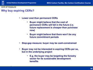 Why buy expiring CERs? Lower cost than permanent CERs Buyer might believe that the cost of permanent CERs will fall in the future (i.e. future replacement is cheaper than purchase now) Buyer might believe that there won’t be any future commitment periods Stop-gap measure: buyer may be cash-constrained Buyer may not be interested in expiring CERs per se, but in the underlying project E.g. the buyer may be targeting the forestry sector for its sustainable development benefits 