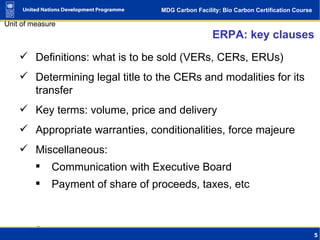 ERPA: key clauses Definitions: what is to be sold (VERs, CERs, ERUs) Determining legal title to the CERs and modalities for its transfer Key terms: volume, price and delivery Appropriate warranties, conditionalities, force majeure Miscellaneous: Communication with Executive Board Payment of share of proceeds, taxes, etc 