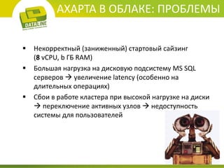 AXAPTA В ОБЛАКЕ: ПРОБЛЕМЫ 
Некорректный (заниженный) стартовый сайзинг (8 vCPU, b ГБ RAM) 
Большая нагрузка на дисковую подсистему MS SQL серверов  увеличение latency (особенно на длительных операциях) 
Сбои в работе кластера при высокой нагрузке на диски  переключение активных узлов  недоступность системы для пользователей  