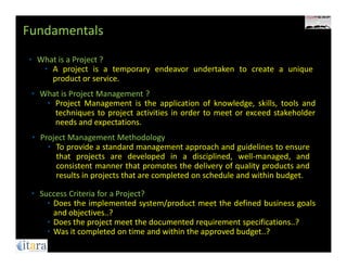 Fundamentals
• What is a Project ?
   • A project is a temporary endeavor undertaken to create a unique
     product or service.
 • What is Project Management ?
    • Project Management is the application of knowledge, skills, tools and
      techniques to project activities in order to meet or exceed stakeholder
      needs and expectations.
 • Project Management Methodology
     • To provide a standard management approach and guidelines to ensure
       that projects are developed in a disciplined, well-managed, and
       consistent manner that promotes the delivery of quality products and
       results in projects that are completed on schedule and within budget.

 • Success Criteria for a Project?
     • Does the implemented system/product meet the defined business goals
       and objectives..?
     • Does the project meet the documented requirement specifications..?
     • Was it completed on time and within the approved budget..?
 