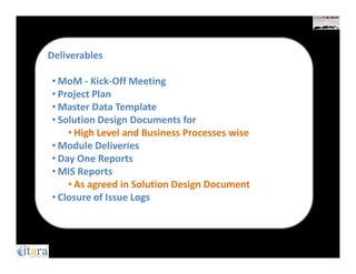Deliverables

• MoM - Kick-Off Meeting
• Project Plan
• Master Data Template
• Solution Design Documents for
    • High Level and Business Processes wise
• Module Deliveries
• Day One Reports
• MIS Reports
    • As agreed in Solution Design Document
• Closure of Issue Logs
 