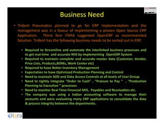 Business Need
• Trident Pneumatics planned to go for ERP Implementation and the
  management was in a favour of implementing a proven Open Source ERP
  Application. There fore ITARA suggested OpenERP as recommended
  Solution. Trident has the following business needs to be sorted out in ERP.

    • Required to Streamline and automate the interlinked business processes and
      to get real-time and accurate MIS by implementing OpenERP System
    • Required to maintain complete and accurate master data (Customer, Vendor,
      Price Lists, Products,BOMs, Work Center etc)
    • Required to have Better Inventory Management
    • Expectation to have Optimized Production Planning and Control
    • Need to maintain SOD and Data Access Controls at all levels of User Group
    • Need to tightly integrate “Order to Cash” , “Procure to Pay “ , “Production
      Planning to Execution “ processes
    • Need to monitor Real Time Financial MIS, Payables and Receivables etc.
    • The company was using a Indian accounting software to manage their
      accounts and were evaluating many ERP applications to consolidate the data
      & process integrity between the departments.
 