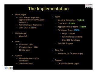 The Implementation
•   About project
     – Goal: Role out Single ERP            Team
        application to service the global   ◦ Steering Committee - Trident
        customers.
                                            ◦ Core Team - Trident
     – Retire the legacy Application.
     – Users CTQ’s to be met                ◦ Application User Team - Trident
                                            ◦ Functional Team - ITARA
•   Methodology                                  ◦ Project Leader
     – Water Fall                                ◦ Functional Consultants
                                                 ◦ OpenERP Developer
•   Users
     – 15 Business Users                    ◦ Tiny ERP Support
     – 15 Project Users - R&D
     – 10 CRM Users                         Time line
                                            ◦ 4 Months (P) / 6 Months (A)
•   Location
     – Multiple location - HQ in
        Coimbatore                          Support
     – User across India                    ◦ Off-Site / Remote Login
 