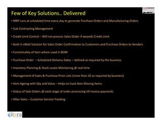 Few of Key Solutions.. Delivered
• MRP runs at scheduled time every day to generate Purchase Orders and Manufacturing Orders

• Sub-Contracting Management

• Credit Limit Control – Will not process Sales Order if exceeds Credit Limit

• Built in eMail Solution for Sales Order Confirmation to Customers and Purchase Orders to Vendors

• Functionality of Item where used in BOM

• Purchase Order – Scheduled Delivery Dates – defined as required by the business

• Inventory Planning & Stock Levels Monitoring @ real time

• Management of Sales & Purchase Price Lists (more than 20 as required by business)

• Item Ageing with Qty and Value – Helps to track Non-Moving Items

• Status of Sale Orders @ each stage of order processing till invoice payments

• After Sales – Customer Service Tracking
 