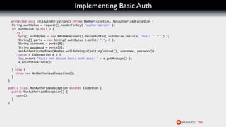 Implementing Basic Auth
    protected void initAuthentication() throws MemberException, NotAuthorizedException {
    String authValue = request().headerForKey( "authorization" );
    if( authValue != null ) {
      try {
        byte[] authBytes = new BASE64Decoder().decodeBuffer( authValue.replace( "Basic ", "" ) );
        String[] parts = new String( authBytes ).split( ":", 2 );
        String username = parts[0];
        String password = parts[1];
        setAuthenticatedUser(Member.validateLogin(editingContext(), username, password));
      } catch ( IOException e ) {
        log.error( "Could not decode basic auth data: " + e.getMessage() );
        e.printStackTrace();
      }
    } else {
      throw new NotAuthorizedException();
    }
}

public class NotAuthorizedException extends Exception {
  public NotAuthorizedException() {
    super();
  }
}
 