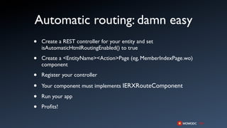 Automatic routing: damn easy
•   Create a REST controller for your entity and set
    isAutomaticHtmlRoutingEnabled() to true

•   Create a <EntityName><Action>Page (eg, MemberIndexPage.wo)
    component

•   Register your controller

•   Your component must implements IERXRouteComponent

•   Run your app

•   Proﬁts!
 