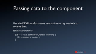 Passing data to the component

Use the ERXRouteParameter annotation to tag methods to
receive data:
@ERXRouteParameter

 public void setMember(Member member) {
   this.member = member;
 }
 