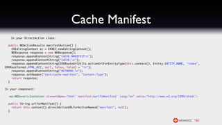 Cache Manifest
   In your DirectAction class:

  public WOActionResults manifestAction() {
    EOEditingContext ec = ERXEC.newEditingContext();
    WOResponse response = new WOResponse();
    response.appendContentString("CACHE MANIFESTn");
    response.appendContentString("CACHE:n");
    response.appendContentString(ERXRouteUrlUtils.actionUrlForEntityType(this.context(), Entity.ENTITY_NAME, "index",
ERXRestFormat.HTML_KEY, null, false, false) + "n");
    response.appendContentString("NETWORK:n");
    response.setHeader("text/cache-manifest", "Content-Type");
    return response;
  }

In your component:

  <wo:WOGenericContainer elementName="html" manifest=$urlToManifest" lang="en" xmlns="http://www.w3.org/1999/xhtml">

  public String urlForManifest() {
    return this.context().directActionURLForActionNamed("manifest", null);
  }
 