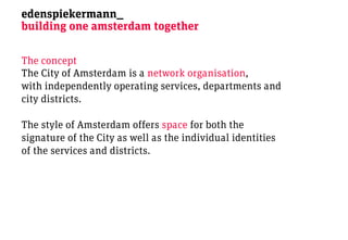 edenspiekermann_
building one amsterdam together

The concept
The City of Amsterdam is a network organisation,
with independently operating services, departments and
city districts.

The style of Amsterdam offers space for both the
signature of the City as well as the individual identities
of the services and districts.
 