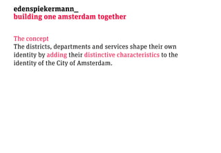 edenspiekermann_
building one amsterdam together

The concept
The districts, departments and services shape their own
identity by adding their distinctive characteristics to the
identity of the City of Amsterdam.
 