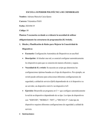 ESCUELA SUPERIOR POLITÉCNICA DE CHIMBORAZO
Nombre: Adriana Marcela Caiza Quera
Carrera: Telemática PAO1
Fecha: 2024/06/19
Código: 88
Plantear 5 escenarios en donde se evidencie la necesidad de utilizar
obligatoriamente las estructuras de programación (If, Switch).
1. Diseño y Planificación de Redes para Mejorar la Conectividad de
Dispositivos
 Escenario: Configuración Automática de Dispositivos en una Red
 Descripción: Al diseñar una red, es esencial configurar automáticamente
los dispositivos para que se conecten de manera eficiente y segura.
 Necesidad de if y switch: Se necesita un script que determine las
configuraciones óptimas basadas en el tipo de dispositivo. Por ejemplo, un
switch puede utilizarse para seleccionar diferentes configuraciones de
seguridad y calidad de servicio (QoS) dependiendo de si el dispositivo es
un servidor, un dispositivo móvil o un dispositivo IoT.
 Ejercicio: Desarrolla un programa en C++ que configure automáticamente
la red de un dispositivo dependiendo de su tipo. Los tipos de dispositivos
son: "SERVER", "MOBILE", "IOT", y "DEFAULT". Cada tipo de
dispositivo requiere diferentes configuraciones de seguridad y calidad de
servicio.
 Instrucciones:
 