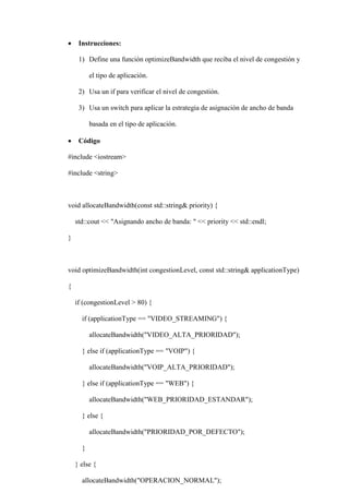  Instrucciones:
1) Define una función optimizeBandwidth que reciba el nivel de congestión y
el tipo de aplicación.
2) Usa un if para verificar el nivel de congestión.
3) Usa un switch para aplicar la estrategia de asignación de ancho de banda
basada en el tipo de aplicación.
 Código
#include <iostream>
#include <string>
void allocateBandwidth(const std::string& priority) {
std::cout << "Asignando ancho de banda: " << priority << std::endl;
}
void optimizeBandwidth(int congestionLevel, const std::string& applicationType)
{
if (congestionLevel > 80) {
if (applicationType == "VIDEO_STREAMING") {
allocateBandwidth("VIDEO_ALTA_PRIORIDAD");
} else if (applicationType == "VOIP") {
allocateBandwidth("VOIP_ALTA_PRIORIDAD");
} else if (applicationType == "WEB") {
allocateBandwidth("WEB_PRIORIDAD_ESTANDAR");
} else {
allocateBandwidth("PRIORIDAD_POR_DEFECTO");
}
} else {
allocateBandwidth("OPERACION_NORMAL");
 