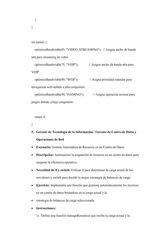 }
}
int main() {
optimizeBandwidth(85, "VIDEO_STREAMING"); // Asigna ancho de banda
alta para streaming de video
optimizeBandwidth(75, "VOIP"); // Asigna ancho de banda alta para
VOIP
optimizeBandwidth(90, "WEB"); // Asigna prioridad estándar para
navegación web debido a alta congestión
optimizeBandwidth(50, "GAMING"); // Asigna operación normal para
juegos debido a baja congestión
return 0;
}
5. Gerente de Tecnología de la Información / Gerente de Centro de Datos y
Operaciones de Red
 Escenario: Gestión Automática de Recursos en un Centro de Datos
 Descripción: Automatizar la asignación de recursos en un centro de datos para
asegurar la eficiencia operativa.
 Necesidad de if y switch: Utilizar if para determinar la carga actual de los
servidores y switch para decidir la mejor estrategia de balanceo de carga.
 Ejercicio: Implementa una función que gestione automáticamente los recursos
en un centro de datos basándose en la carga actual y la
 estrategia de balanceo de carga seleccionada.
 Instrucciones:
1) Define una función manageResources que reciba la carga actual y la
 