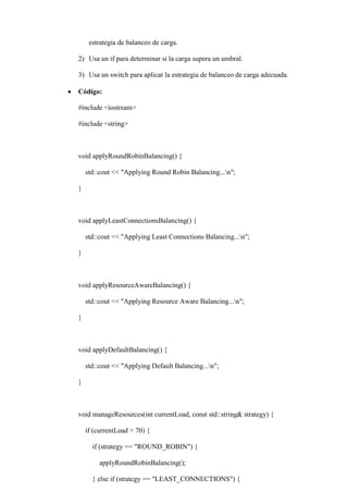 estrategia de balanceo de carga.
2) Usa un if para determinar si la carga supera un umbral.
3) Usa un switch para aplicar la estrategia de balanceo de carga adecuada.
 Código:
#include <iostream>
#include <string>
void applyRoundRobinBalancing() {
std::cout << "Applying Round Robin Balancing...n";
}
void applyLeastConnectionsBalancing() {
std::cout << "Applying Least Connections Balancing...n";
}
void applyResourceAwareBalancing() {
std::cout << "Applying Resource Aware Balancing...n";
}
void applyDefaultBalancing() {
std::cout << "Applying Default Balancing...n";
}
void manageResources(int currentLoad, const std::string& strategy) {
if (currentLoad > 70) {
if (strategy == "ROUND_ROBIN") {
applyRoundRobinBalancing();
} else if (strategy == "LEAST_CONNECTIONS") {
 