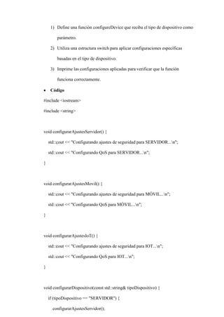 1) Define una función configureDevice que reciba el tipo de dispositivo como
parámetro.
2) Utiliza una estructura switch para aplicar configuraciones específicas
basadas en el tipo de dispositivo.
3) Imprime las configuraciones aplicadas para verificar que la función
funciona correctamente.
 Código
#include <iostream>
#include <string>
void configurarAjustesServidor() {
std::cout << "Configurando ajustes de seguridad para SERVIDOR...n";
std::cout << "Configurando QoS para SERVIDOR...n";
}
void configurarAjustesMovil() {
std::cout << "Configurando ajustes de seguridad para MÓVIL...n";
std::cout << "Configurando QoS para MÓVIL...n";
}
void configurarAjustesIoT() {
std::cout << "Configurando ajustes de seguridad para IOT...n";
std::cout << "Configurando QoS para IOT...n";
}
void configurarDispositivo(const std::string& tipoDispositivo) {
if (tipoDispositivo == "SERVIDOR") {
configurarAjustesServidor();
 