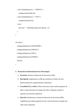 } else if (tipoDispositivo == "MÓVIL") {
configurarAjustesMovil();
} else if (tipoDispositivo == "IOT") {
configurarAjustesIoT();
} else {
std::cout << "Aplicando ajustes por defecto...n";
}
}
int main() {
configurarDispositivo("SERVIDOR");
configurarDispositivo("MÓVIL");
configurarDispositivo("IOT");
configurarDispositivo("OTRO");
return 0;
}
2. Protección de Información de los Ciberataques
 Escenario: Sistema de Detección de Intrusiones (IDS)
 Descripción: Implementar un IDS que monitorice el tráfico de red y
detecte patrones de comportamiento sospechosos.
 Necesidad de if y switch: Utilizar estructuras if para analizar paquetes de
datos y tomar decisiones en tiempo real sobre si bloquear, permitir o
registrar una conexión sospechosa.
 Ejercicio: Implementa un sistema de detección de intrusiones (IDS)
simplificado que analice paquetes de red y tome decisiones en tiempo real
sobre cómo manejarlos.
 