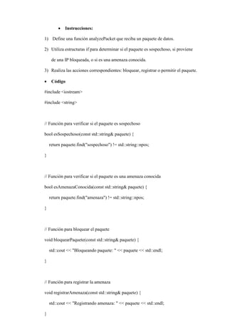  Instrucciones:
1) Define una función analyzePacket que reciba un paquete de datos.
2) Utiliza estructuras if para determinar si el paquete es sospechoso, si proviene
de una IP bloqueada, o si es una amenaza conocida.
3) Realiza las acciones correspondientes: bloquear, registrar o permitir el paquete.
 Código
#include <iostream>
#include <string>
// Función para verificar si el paquete es sospechoso
bool esSospechoso(const std::string& paquete) {
return paquete.find("sospechoso") != std::string::npos;
}
// Función para verificar si el paquete es una amenaza conocida
bool esAmenazaConocida(const std::string& paquete) {
return paquete.find("amenaza") != std::string::npos;
}
// Función para bloquear el paquete
void bloquearPaquete(const std::string& paquete) {
std::cout << "Bloqueando paquete: " << paquete << std::endl;
}
// Función para registrar la amenaza
void registrarAmenaza(const std::string& paquete) {
std::cout << "Registrando amenaza: " << paquete << std::endl;
}
 