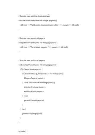 // Función para notificar al administrador
void notificarAdmin(const std::string& paquete) {
std::cout << "Notificando al administrador sobre: " << paquete << std::endl;
}
// Función para permitir el paquete
void permitirPaquete(const std::string& paquete) {
std::cout << "Permitiendo paquete: " << paquete << std::endl;
}
// Función para analizar el paquete
void analizarPaquete(const std::string& paquete) {
if (esSospechoso(paquete)) {
if (paquete.find("ip_bloqueada") != std::string::npos) {
bloquearPaquete(paquete);
} else if (esAmenazaConocida(paquete)) {
registrarAmenaza(paquete);
notificarAdmin(paquete);
} else {
permitirPaquete(paquete);
}
} else {
permitirPaquete(paquete);
}
}
int main() {
 