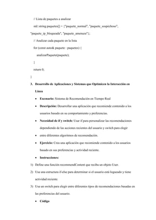 // Lista de paquetes a analizar
std::string paquetes[] = {"paquete_normal", "paquete_sospechoso",
"paquete_ip_bloqueada", "paquete_amenaza"};
// Analizar cada paquete en la lista
for (const auto& paquete : paquetes) {
analizarPaquete(paquete);
}
return 0;
}
3. Desarrollo de Aplicaciones y Sistemas que Optimicen la Interacción en
Línea
 Escenario: Sistema de Recomendación en Tiempo Real
 Descripción: Desarrollar una aplicación que recomiende contenido a los
usuarios basado en su comportamiento y preferencias.
 Necesidad de if y switch: Usar if para personalizar las recomendaciones
dependiendo de las acciones recientes del usuario y switch para elegir
 entre diferentes algoritmos de recomendación.
 Ejercicio: Crea una aplicación que recomiende contenido a los usuarios
basado en sus preferencias y actividad reciente.
 Instrucciones:
1) Define una función recommendContent que reciba un objeto User.
2) Usa una estructura if-else para determinar si el usuario está logueado y tiene
actividad reciente.
3) Usa un switch para elegir entre diferentes tipos de recomendaciones basadas en
las preferencias del usuario.
 Código
 