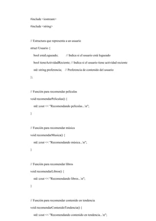 #include <iostream>
#include <string>
// Estructura que representa a un usuario
struct Usuario {
bool estaLogueado; // Indica si el usuario está logueado
bool tieneActividadReciente; // Indica si el usuario tiene actividad reciente
std::string preferencia; // Preferencia de contenido del usuario
};
// Función para recomendar películas
void recomendarPeliculas() {
std::cout << "Recomendando películas...n";
}
// Función para recomendar música
void recomendarMusica() {
std::cout << "Recomendando música...n";
}
// Función para recomendar libros
void recomendarLibros() {
std::cout << "Recomendando libros...n";
}
// Función para recomendar contenido en tendencia
void recomendarContenidoTendencia() {
std::cout << "Recomendando contenido en tendencia...n";
 