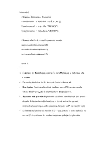 int main() {
// Creación de instancias de usuarios
Usuario usuario1 = {true, true, "PELÍCULAS"};
Usuario usuario2 = {true, false, "MÚSICA"};
Usuario usuario3 = {false, false, "LIBROS"};
// Recomendación de contenido para cada usuario
recomendarContenido(usuario1);
recomendarContenido(usuario2);
recomendarContenido(usuario3);
return 0;
}
4. Mejora de las Tecnologías como la 5G para Optimizar la Velocidad y la
Claridad
 Escenario: Optimización del Ancho de Banda en Redes 5G
 Descripción: Gestionar el ancho de banda en una red 5G para asegurar la
calidad de servicio (QoS) en diferentes tipos de aplicaciones.
 Necesidad de if y switch: Implementar decisiones en tiempo real para ajustar
el ancho de banda disponible basado en el tipo de aplicación que está
utilizando el usuario (e.g., video streaming, llamadas VoIP, navegación web).
 Ejercicio: Implementa una función en C++ que gestione el ancho de banda en
una red 5G dependiendo del nivel de congestión y el tipo de aplicación.
 