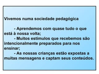 Vivemos numa sociedade pedagógica
- Aprendemos com quase tudo o que
está à nossa volta;
- Muitos estímulos que recebemos são
intencionalmente preparados para nos
ensinar;
- As nossas crianças estão expostas a
muitas mensagens e captam seus conteúdos.
 