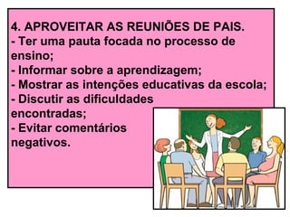 4. APROVEITAR AS REUNIÕES DE PAIS.
- Ter uma pauta focada no processo de
ensino;
- Informar sobre a aprendizagem;
- Mostrar as intenções educativas da escola;
- Discutir as dificuldades
encontradas;
- Evitar comentários
negativos.
 