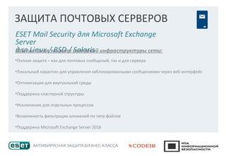 ЗАЩИТА ПОЧТОВЫХ СЕРВЕРОВ
ESET Mail Security для Microsoft Exchange
Server
для Linux / BSD / SolarisКомплексная защита почтовой инфраструктуры сети:
•Полная защита – как для почтовых сообщений, так и для сервера
•Локальный карантин для управления заблокированными сообщениями через веб-интерфейс
•Оптимизация для виртуальной среды
•Поддержка кластерной структуры
•Исключение для отдельных процессов
•Возможность фильтрации вложений по типу файлов
•Поддержка Microsoft Exchange Server 2016
 