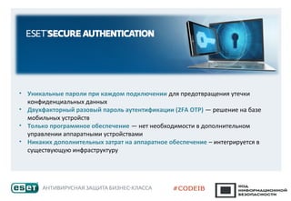 ESET NOD32
SMALL Business Pack
• Уникальные пароли при каждом подключении для предотвращения утечки
конфиденциальных данных
• Двухфакторный разовый пароль аутентификации (2FA OTP) — решение на базе
мобильных устройств
• Только программное обеспечение — нет необходимости в дополнительном
управлении аппаратными устройствами
• Никаких дополнительных затрат на аппаратное обеспечение – интегрируется в
существующую инфраструктуру
 