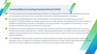 ▰ The Sustainability Accounting Standards Board (SASB) is an ESG guideline framework that establishes standards
for corporations to disclose to their shareholders financially important sustainability information.
▰ According to the SASB Materiality Map, SASB standards tracks ESG concerns and performance across 77
industries. The SASB strategy is to identify industry sectors initially and then use complexities from each industry to
establish the applicability of certain sustainability accounting standards. This judgment of materiality is a major
distinction that other reporting frameworks do not provide.
▰ SASB recommends that corporations stress particular disclosure as well as provide best practices for conveying
Environmental, Social, and Governance matters using standardized formats. The SASB's rules concentrate on what
evidence must be released, but it merely provides advice about where to report or even how to disseminate ESG-
related information.
▰ This adaptability intends to allow businesses to disclose key pieces of data in the most appropriate way for their
company, whether through an Annual Report, Registration Document, or other financial reporting methods. A SASB
index (or summary) is generally included as an annexure to a company's CSR or ESG report.
Sustainability Accounting Standards Board (SASB)
 