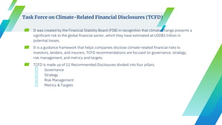 ▰ It was created by the Financial Stability Board (FSB) in recognition that climate change presents a
significant risk to the global financial sector, which they have estimated at USD$5 trillion in
potential losses.
▰ It is a guidance framework that helps companies disclose climate-related financial risks to
investors, lenders, and insurers. TCFD recommendations are focused on governance, strategy,
risk management, and metrics and targets.
▰ TCFD is made up of 11 Recommended Disclosures divided into four pillars.
╺ Governance
╺ Strategy
╺ Risk Management
╺ Metrics & Targets
Task Force on Climate-Related Financial Disclosures (TCFD)
 