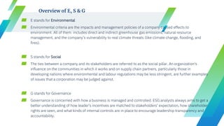 ▰ E stands for Environmental
▰ Environmental criteria are the impacts and management policies of a company caused effects to
environment. All of them includes direct and indirect greenhouse gas emissions, natural resource
management, and the company’s vulnerability to real climate threats (like climate change, flooding, and
fires).
▰ S stands for Social
▰ The ties between a company and its stakeholders are referred to as the social pillar. An organization's
influence on the communities in which it works and on supply chain partners, particularly those in
developing nations where environmental and labour regulations may be less stringent, are further examples
of issues that a corporation may be judged against.
▰ G stands for Governance
▰ Governance is concerned with how a business is managed and controlled. ESG analysts always aims to get a
better understanding of how leader's incentives are matched to stakeholders' expectation, how shareholder
rights are seen, and what kinds of internal controls are in place to encourage leadership transparency and
accountability.
Overview of E, S & G
 