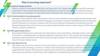 ▰ ESG is Good for People and Earth
╺ There's a common misconception that ethics and finance don't mix. People used to believe that ESG investment
would result in worse results. But the statistics reveal that it is not the true scenario. ESG investment produces
returns that are comparable to or even above those of standard funds, according to research from recent years.
▰ ESG is Interconnected to tremendous growth
╺ Businesses with strong ESG offers may empower them not only to develop into key markets but also access to new
ones. By providing more environmentally friendly goods, businesses may draw in both B2B (Business-to-Business)
and B2C (Business-to-Consumer) customers with the aid of an effective ESG approach. By fostering closer ties
between the government and the community, it gives companies better access to various resources. ESG may also
influence customer preferences.
▰ ESG offers good quality returns
╺ By providing funding to more sustainable and viable options, such as absorbents, renewable sources, and waste
minimization, a strong ESG offer may generate significant investment returns. ESG may also assist organizations in
avoiding stranded investments that may fail to pay off owing to long-term environmental issues, such as a significant
drop in the value of tanker trucks.
▰ ESG Funds reduce the risk
╺ ESG equities not only function well over time but also reduce risk options for investors, which is a key factor in the
importance of ESG investing. A customer or investor will be making a less hazardous investment if they can recognize
a legitimate ESG company. ESG-focused companies tend to become less unpredictable and have better reputations
because they are devoted to conforming to state regulations and implementing a fair ESG framework.
Why is investing important?
 