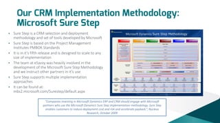 Our CRM Implementation Methodology:
Microsoft Sure Step
•
•
•
•

•
•

Sure Step is a CRM selection and deployment
methodology and set of tools developed by Microsoft
Sure Step is based on the Project Management
Institutes PMBOK Standards
It is in it’s fifth release and is designed to scale to any
size of implementation
The team at eSavvy was heavily involved in the
development of the Microsoft Sure Step Methodology
and we instruct other partners in it’s use
Sure Step supports multiple implementation
approaches
It can be found at:
mbs2.microsoft.com/Surestep/default.aspx
“Companies investing in Microsoft Dynamics ERP and CRM should engage with Microsoft
partners who use the Microsoft Dynamics Sure Step implementation methodology. Sure Step
enables customers to reduce deployment cost and risk and accelerate payback.”, Nucleus
Research, October 2009

 