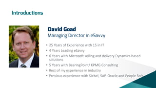 Introductions

David Goad

Managing Director in eSavvy
• 25 Years of Experience with 15 in IT
• 4 Years Leading eSavvy
• 6 Years with Microsoft selling and delivery Dynamics based
solutions
• 5 Years with BearingPoint/ KPMG Consulting
• Rest of my experience in industry
• Previous experience with Siebel, SAP, Oracle and People Soft

 