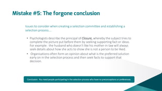 Mistake #5: The forgone conclusion
Issues to consider when creating a selection committee and establishing a
selection process….
• Psychologists describe the principal of Closure, whereby the subject tries to
complete the picture put before them by seeking supporting fact or ideas.
For example: the husband who doesn’t like his mother-in-law will always
seek details about how she acts to show she is not a person to be liked.
• Organisations often form an opinion about what is the preferred solution
early on in the selection process and then seek facts to support that
decision.

Conclusion: You need people participating in the selection process who have no preconceptions or preferences.

 