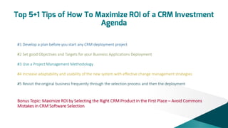 Top 5+1 Tips of How To Maximize ROI of a CRM Investment
Agenda
#1 Develop a plan before you start any CRM deployment project
#2 Set good Objectives and Targets for your Business Applications Deployment
#3 Use a Project Management Methodology
#4 Increase adaptability and usability of the new system with effective change management strategies
#5 Revisit the original business frequently through the selection process and then the deployment

Bonus Topic: Maximize ROI by Selecting the Right CRM Product in the First Place – Avoid Commons
Mistakes in CRM Software Selection

 