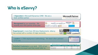 Who is eSavvy?
A Specialist in Microsoft Dynamics CRM. We are a
Gold certified partner.

Recognised for our expertise. We
recently won WW partner of the year.

Experienced in more than 200 plus Deployments. eSavvy
has worked with a number of major accounts.

Leaders in CRM deployment methodology. We teach other partners
in it’s use.

Satisfied Customers is our goal. 100% of our
customers surveyed said they would refer us.

 