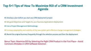 Top 5+1 Tips of How To Maximize ROI of a CRM Investment
Agenda
#1 Develop a plan before you start any CRM deployment project
#2 Set good Objectives and Targets for your Business Applications Deployment

#3 Use a Project Management Methodology
#4 Increase adaptability and usability of the new system with effective change management strategies
#5 Revisit the original business frequently through the selection process and then the deployment

Bonus Topic: Maximize ROI by Selecting the Right CRM Product in the First Place – Avoid
Commons Mistakes in CRM Software Selection

 