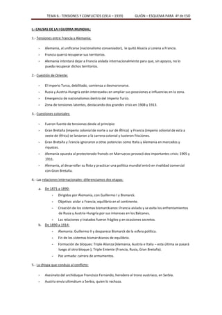 TEMA 6.- TENSIONES Y CONFLICTOS (1914 – 1939)                GUIÓN – ESQUEMA PARA 4º de ESO


I.- CAUSAS DE LA I GUERRA MUNDIAL:

1.- Tensiones entre Francia y Alemania:

    -    Alemania, al unificarse (nacionalismo conservador), le quitó Alsacia y Lorena a Francia.
    -    Francia querrá recuperar sus territorios.
    -    Alemania intentará dejar a Francia aislada internacionalmente para que, sin apoyos, no lo
         pueda recuperar dichos territorios.

2.- Cuestión de Oriente:

    -    El Imperio Turco, debilitado, comienza a desmoronarse.
    -    Rusia y Austria-Hungría están interesadas en ampliar sus posesiones e influencias en la zona.
    -    Emergencia de nacionalismos dentro del Imperio Turco.
    -    Zona de tensiones latentes, destacando dos grandes crisis en 1908 y 1913.

3.- Cuestiones coloniales:

    -    Fueron fuente de tensiones desde el principio:
    -    Gran Bretaña (imperio colonial de norte a sur de África) y Francia (imperio colonial de esta a
         oeste de África) se lanzaron a la carrera colonial y tuvieron fricciones.
    -    Gran Bretaña y Francia ignoraron a otras potencias como Italia y Alemania en mercados y
         riquezas.
    -    Alemania opuesta al protectorado francés en Marruecos provocó dos importantes crisis: 1905 y
         1911.
    -    Alemania, al desarrollar su flota y practicar una política mundial entró en rivalidad comercial
         con Gran Bretaña.

4.- Las relaciones internacionales: diferenciamos dos etapas:

    a.   De 1871 a 1890:
             -    Dirigidas por Alemania, con Guillermo I y Bismarck.
             -    Objetivo: aislar a Francia; equilibrio en el continente.
             -    Creación de los sistemas bismarckianos: Francia aislada y se evita los enfrentamientos
                  de Rusia y Austria-Hungría por sus intereses en los Balcanes.
           - Las relaciones y tratados fueron frágiles y en ocasiones secretos.
    b. De 1890 a 1914:
             -    Alemania: Guillermo II y desparece Bismarck de la esfera política.
             -    Fin de los sistemas bismarckianos de equilibrio.
             -    Formación de bloques: Triple Alianza (Alemania, Austria e Italia – esta última se pasará
                  luego al otro bloque-); Triple Entente (Francia, Rusia, Gran Bretaña).
             -    Paz armada: carrera de armamentos.

5.- La chispa que condujo al conflicto:

    -    Asesinato del archiduque Francisco Fernando, heredero al trono austriaco, en Serbia.
    -    Austria envía ultimátum a Serbia, quien lo rechaza.
 