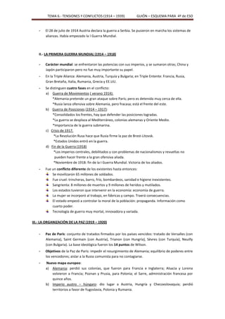 TEMA 6.- TENSIONES Y CONFLICTOS (1914 – 1939)                GUIÓN – ESQUEMA PARA 4º de ESO


    -   El 28 de julio de 1914 Austria declara la guerra a Serbia. Se pusieron en marcha los sistemas de
        alianzas. Había empezado la I Guerra Mundial.



    II.- LA PRIMERA GUERRA MUNDIAL (1914 – 1918)

    -   Carácter mundial: se enfrentaron las potencias con sus imperios, y se sumaron otras; China y
        Japón participaron pero no fue muy importante su papel.
    -   En la Triple Alianza: Alemania, Austria, Turquía y Bulgaria; en Triple Entente: Francia, Rusia,
        Gran Bretaña, Italia, Rumania, Grecia y EE.UU.
    -   Se distinguen cuatro fases en el conflicto:
        a) Guerra de Movimientos ( verano 1914):
             *Alemania pretende un gran ataque sobre París; pero es detenida muy cerca de ella.
             *Rusia lanza ofensiva sobre Alemania, pero fracasa; está el frente del este.
        b) Guerra de Posiciones (1914 – 1917):
             *Consolidados los frentes, hay que defender las posiciones logradas.
             *La guerra se desplaza al Mediterráneo, colonias alemanas y Oriente Medio.
             *Importancia de la guerra submarina.
        c) Crisis de 1917.
              *La Revolución Rusa hace que Rusia firme la paz de Brest-Litovsk.
              *Estados Unidos entró en la guerra.
        d) Fin de la Guerra (1918)
              *Los imperios centrales, debilitados y con problemas de nacionalismos y revueltas no
              pueden hacer frente a la gran ofensiva aliada.
              *Noviembre de 1918: fin de la I Guerra Mundial. Victoria de los aliados.
    -   Fue un conflicto diferente de los existentes hasta entonces:
            Se movilizaron 65 millones de soldados.
            Fue cruel: trincheras, barro, frío, bombardeos, sanidad e higiene inexistentes.
            Sangrienta: 8 millones de muertos y 9 millones de heridos y mutilados.
            Los estados tuvieron que intervenir en la economía: economía de guerra.
            La mujer se incorporó al trabajo, en fábricas y campo. Traerá consecuencias.
            El estado empezó a controlar la moral de la población: propaganda. Información como
            cuarto poder.
            Tecnología de guerra muy mortal, innovadora y variada.

III.- LA ORGANIZACIÓN DE LA PAZ (1919 – 1920)


    -   Paz de París: conjunto de tratados firmados por los países vencidos: tratado de Versalles (con
        Alemania), Saint Germain (con Austria), Trianon (con Hungría), Sèvres (con Turquía), Neuilly
        (con Bulgaria). La base ideológica fueron los 14 puntos de Wilson.
    -   Objetivos de la Paz de París: impedir el resurgimiento de Alemania; equilibrio de poderes entre
        los vencedores; aislar a la Rusia comunista para no contagiarse.
    -   Nuevo mapa europeo:
        a) Alemania: perdió sus colonias, que fueron para Francia e Inglaterra; Alsacia y Lorena
           volvieron a Francia; Poznan y Prusia, para Polonia; el Sarre, administración francesa por
           quince años.
        b) Imperio austro – húngaro: dio lugar a Austria, Hungría y Checoeslovaquia; perdió
           territorios a favor de Yugoslavia, Polonia y Rumania.
 