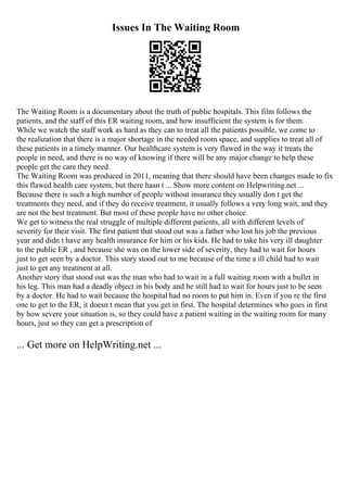 Issues In The Waiting Room
The Waiting Room is a documentary about the truth of public hospitals. This film follows the
patients, and the staff of this ER waiting room, and how insufficient the system is for them.
While we watch the staff work as hard as they can to treat all the patients possible, we come to
the realization that there is a major shortage in the needed room space, and supplies to treat all of
these patients in a timely manner. Our healthcare system is very flawed in the way it treats the
people in need, and there is no way of knowing if there will be any major change to help these
people get the care they need.
The Waiting Room was produced in 2011, meaning that there should have been changes made to fix
this flawed health care system, but there hasn t ... Show more content on Helpwriting.net ...
Because there is such a high number of people without insurance they usually don t get the
treatments they need, and if they do receive treatment, it usually follows a very long wait, and they
are not the best treatment. But most of these people have no other choice.
We get to witness the real struggle of multiple different patients, all with different levels of
severity for their visit. The first patient that stood out was a father who lost his job the previous
year and didn t have any health insurance for him or his kids. He had to take his very ill daughter
to the public ER , and because she was on the lower side of severity, they had to wait for hours
just to get seen by a doctor. This story stood out to me because of the time a ill child had to wait
just to get any treatment at all.
Another story that stood out was the man who had to wait in a full waiting room with a bullet in
his leg. This man had a deadly object in his body and he still had to wait for hours just to be seen
by a doctor. He had to wait because the hospital had no room to put him in. Even if you re the first
one to get to the ER, it doesn t mean that you get in first. The hospital determines who goes in first
by how severe your situation is, so they could have a patient waiting in the waiting room for many
hours, just so they can get a prescription of
... Get more on HelpWriting.net ...
 