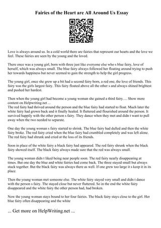 Fairies of the Heart are All Around Us Essay
Love is always around us. In a cold world there are fairies that represent our hearts and the love we
feel. These fairies are seen by the young and the loved.
There once was a young girl, born with three just like everyone else who s blue fairy, love of
herself, which was always small. The blue fairy always followed her floating around trying to push
her towards happiness but never seemed to gain the strength to help the girl progress.
The young girl, once she grew up a bit had a second fairy born, a red one, the love of friends. This
fairy was the girls largest fairy. This fairy floated above all the other s and always shined brightest
and pushed her hardest.
Then when the young girl had become a young woman she gained a third fairy. ... Show more
content on Helpwriting.net ...
The red fairy had thrived around the person and the blue fairy had started to float. Much later the
white fairy had grown back and it finally healed. It fluttered and flourished around the person. It
survived happily with the other person s fairy. They dance when they met and didn t want to pull
away when the two needed to separate.
One day the young woman s fairy started to shrink. The blue fairy had dulled and then the white
fairy broke. The red fairy cried when the blue fairy had crumbled completely and was left alone.
The red fairy had shrunk and cried at the loss of its friends.
Soon in place of the white fairy a black fairy had appeared. The red fairy shrunk when the black
fairy showed itself. The black fairy always made sure that the red was always small.
The young woman didn t liked being near people soon. The red fairy nearly disappearing at
times. But one day the blue and white fairies had come back. The three stayed small but always
stuck together. But the black fairy was always there as well. If one grew too large it s keep it in its
place.
Then the young woman met someone else. The white fairy stayed very small and didn t dance
with the person s fairy. The stayed close but never fluttered. So in the end the white fairy
disappeared and the white fairy the other person had, had broken.
Now the young woman stays bound to her four fairies. The black fairy stays close to the girl. Her
blue fairy often disappearing and the white
... Get more on HelpWriting.net ...
 
