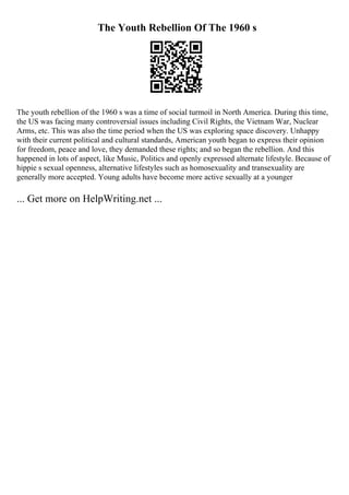 The Youth Rebellion Of The 1960 s
The youth rebellion of the 1960 s was a time of social turmoil in North America. During this time,
the US was facing many controversial issues including Civil Rights, the Vietnam War, Nuclear
Arms, etc. This was also the time period when the US was exploring space discovery. Unhappy
with their current political and cultural standards, American youth began to express their opinion
for freedom, peace and love, they demanded these rights; and so began the rebellion. And this
happened in lots of aspect, like Music, Politics and openly expressed alternate lifestyle. Because of
hippie s sexual openness, alternative lifestyles such as homosexuality and transexuality are
generally more accepted. Young adults have become more active sexually at a younger
... Get more on HelpWriting.net ...
 