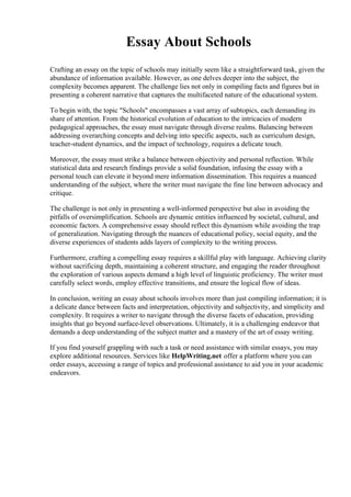 Essay About Schools
Crafting an essay on the topic of schools may initially seem like a straightforward task, given the
abundance of information available. However, as one delves deeper into the subject, the
complexity becomes apparent. The challenge lies not only in compiling facts and figures but in
presenting a coherent narrative that captures the multifaceted nature of the educational system.
To begin with, the topic "Schools" encompasses a vast array of subtopics, each demanding its
share of attention. From the historical evolution of education to the intricacies of modern
pedagogical approaches, the essay must navigate through diverse realms. Balancing between
addressing overarching concepts and delving into specific aspects, such as curriculum design,
teacher-student dynamics, and the impact of technology, requires a delicate touch.
Moreover, the essay must strike a balance between objectivity and personal reflection. While
statistical data and research findings provide a solid foundation, infusing the essay with a
personal touch can elevate it beyond mere information dissemination. This requires a nuanced
understanding of the subject, where the writer must navigate the fine line between advocacy and
critique.
The challenge is not only in presenting a well-informed perspective but also in avoiding the
pitfalls of oversimplification. Schools are dynamic entities influenced by societal, cultural, and
economic factors. A comprehensive essay should reflect this dynamism while avoiding the trap
of generalization. Navigating through the nuances of educational policy, social equity, and the
diverse experiences of students adds layers of complexity to the writing process.
Furthermore, crafting a compelling essay requires a skillful play with language. Achieving clarity
without sacrificing depth, maintaining a coherent structure, and engaging the reader throughout
the exploration of various aspects demand a high level of linguistic proficiency. The writer must
carefully select words, employ effective transitions, and ensure the logical flow of ideas.
In conclusion, writing an essay about schools involves more than just compiling information; it is
a delicate dance between facts and interpretation, objectivity and subjectivity, and simplicity and
complexity. It requires a writer to navigate through the diverse facets of education, providing
insights that go beyond surface-level observations. Ultimately, it is a challenging endeavor that
demands a deep understanding of the subject matter and a mastery of the art of essay writing.
If you find yourself grappling with such a task or need assistance with similar essays, you may
explore additional resources. Services like HelpWriting.net offer a platform where you can
order essays, accessing a range of topics and professional assistance to aid you in your academic
endeavors.
 